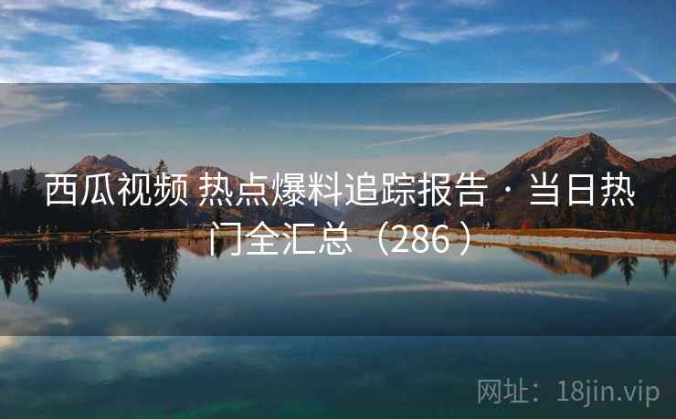 西瓜视频 热点爆料追踪报告 · 当日热门全汇总(286 ) 西瓜视频 热点爆料追踪报告 · 当日热门全汇总(286 )