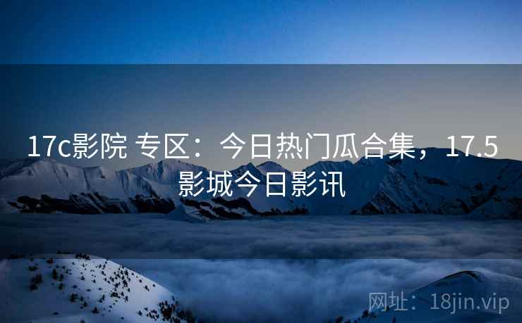 17c影院 专区:今日热门瓜合集,17.5影城今日影讯 17c影院 专区:今日热门瓜合集,17.5影城今日影讯
