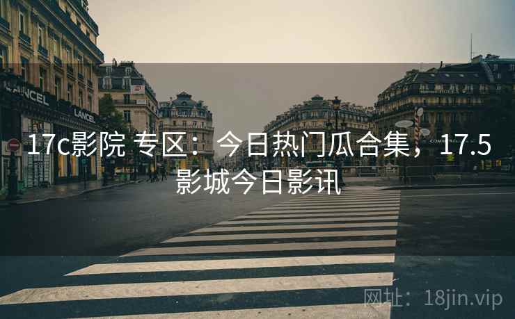 17c影院 专区:今日热门瓜合集,17.5影城今日影讯 17c影院 专区:今日热门瓜合集,17.5影城今日影讯