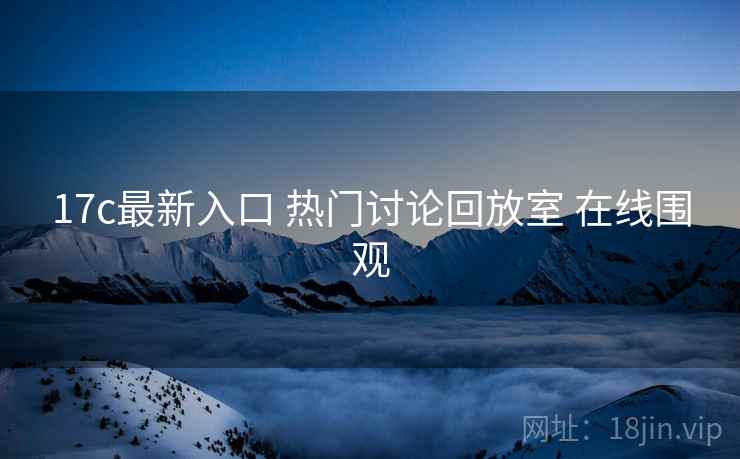 17c最新入口 热门讨论回放室 在线围观 17c最新入口 热门讨论回放室 在线围观