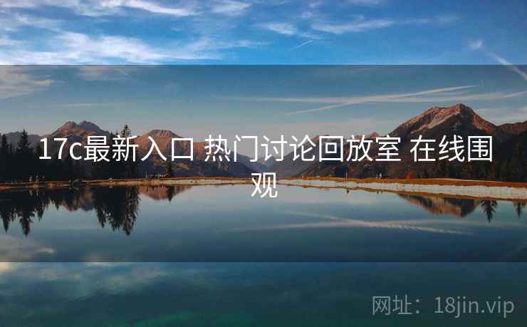 17c最新入口 热门讨论回放室 在线围观 17c最新入口 热门讨论回放室 在线围观