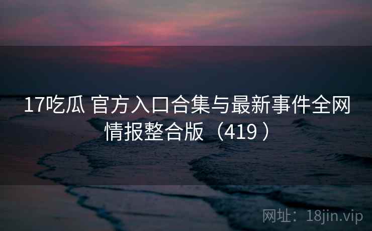 17吃瓜 官方入口合集与最新事件全网情报整合版(419 ) 17吃瓜 官方入口合集与最新事件全网情报整合版(419 )