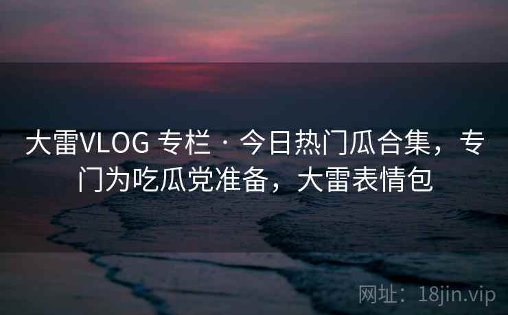 大雷VLOG 专栏 · 今日热门瓜合集,专门为吃瓜党准备,大雷表情包 大雷VLOG 专栏 · 今日热门瓜合集,专门为吃瓜党准备,大雷表情包